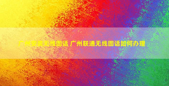 广州安装无线固话 广州联通无线固话如何办理